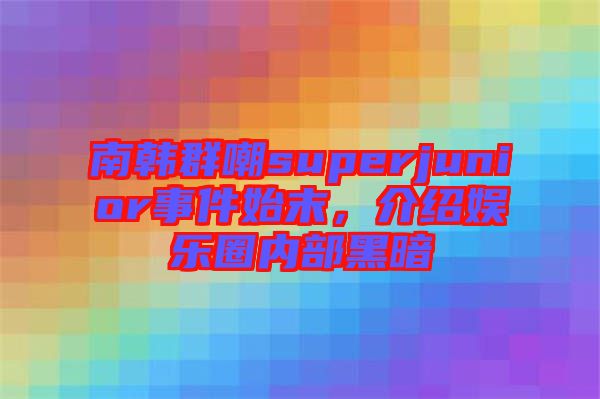 南韓群嘲superjunior事件始末，介紹娛樂圈內部黑暗