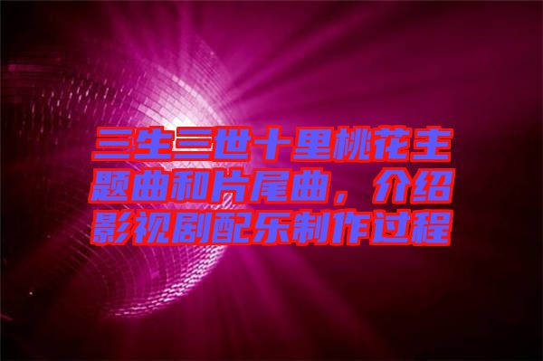 三生三世十里桃花主題曲和片尾曲,介紹影視劇配樂制作過程