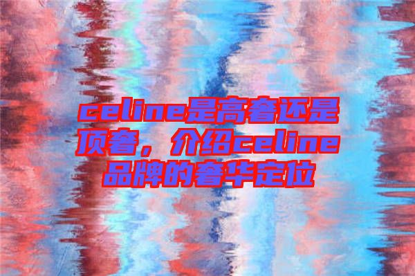 celine是高奢還是頂奢,介紹celine品牌的奢華定位