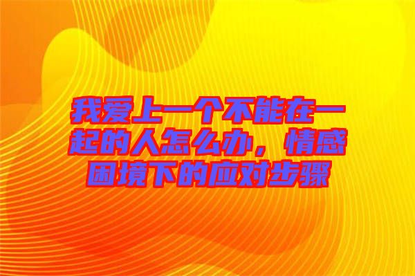 我愛上一個不能在一起的人怎么辦,情感困境下的應對步驟