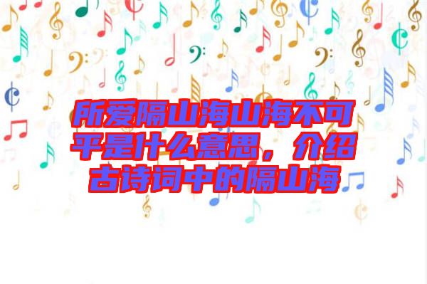 所愛隔山海山海不可平是什么意思,介紹古詩詞中的隔山海