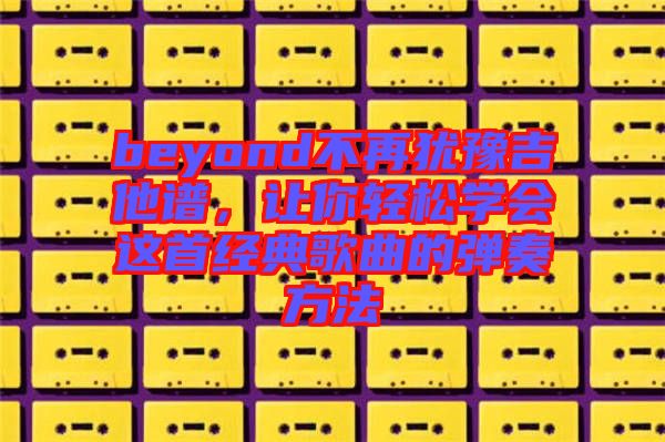 beyond不再猶豫吉他譜,讓你輕松學(xué)會這首經(jīng)典歌曲的彈奏方法