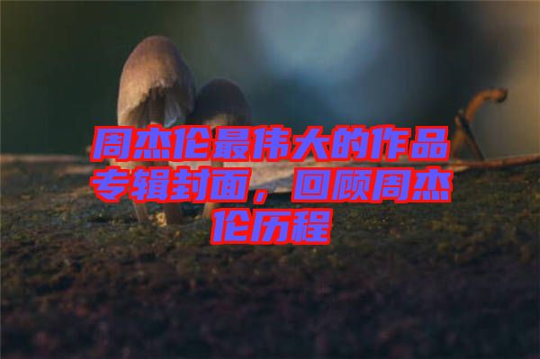 周杰倫最偉大的作品專輯封面,回顧周杰倫歷程