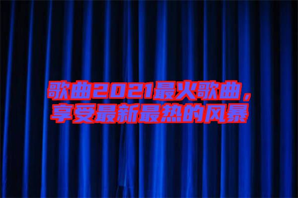 歌曲2021最火歌曲,享受最新最熱的風暴