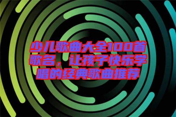 少兒歌曲大全100首歌名,讓孩子快樂學唱的經典歌曲推薦