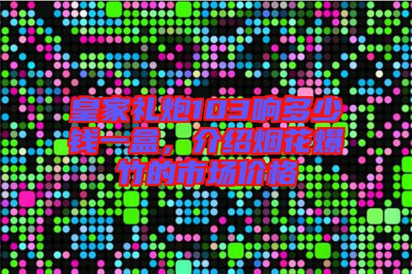 皇家禮炮103響多少錢一盒,介紹煙花爆竹的市場價格