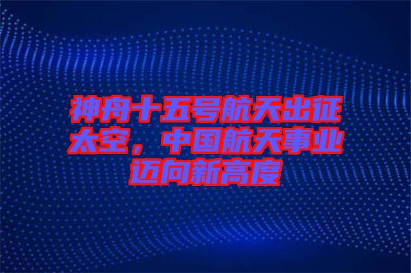 神舟十五號航天出征太空,中國航天事業(yè)邁向新高度