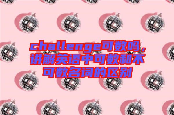 challenge可數嗎,講解英語中可數和不可數名詞的區別