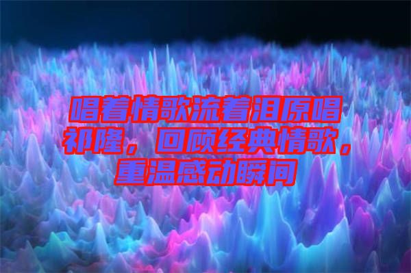 唱著情歌流著淚原唱祁隆,回顧經(jīng)典情歌,重溫感動瞬間