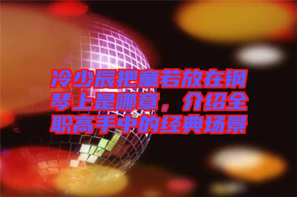 冷少辰把童若放在鋼琴上是哪章,介紹全職高手中的經(jīng)典場景