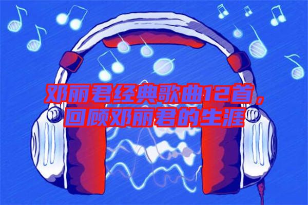 鄧麗君經(jīng)典歌曲12首,回顧?quán)圎惥纳? width=