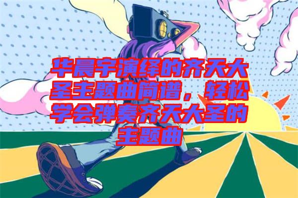 華晨宇演繹的齊天大圣主題曲簡譜，輕松學會彈奏齊天大圣的主題曲