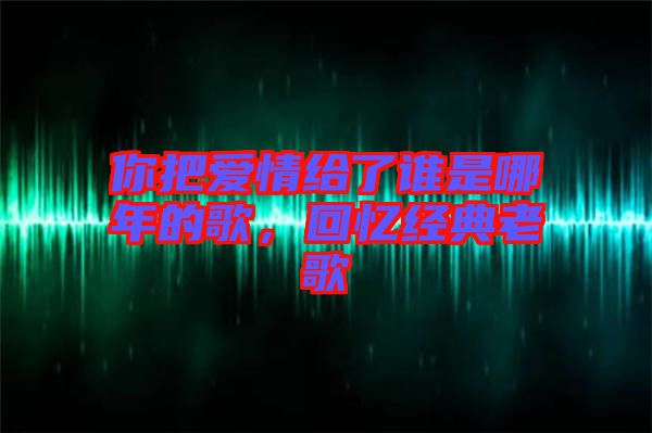 你把愛情給了誰是哪年的歌,回憶經典老歌