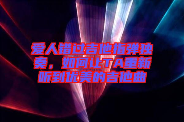 愛人錯過吉他指彈獨奏,如何讓TA重新聽到優(yōu)美的吉他曲