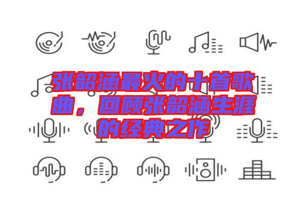 張韶涵最火的十首歌曲,回顧張韶涵生涯的經(jīng)典之作