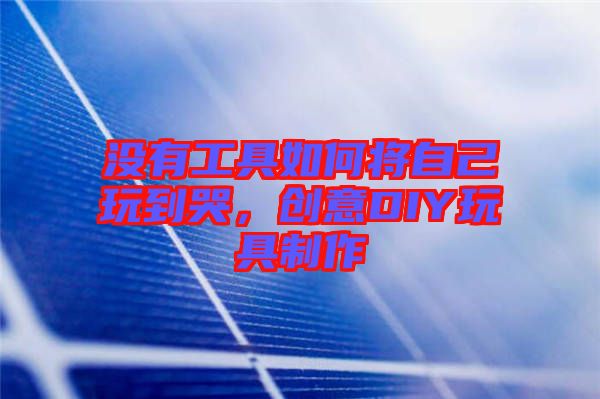 沒有工具如何將自己玩到哭,創意DIY玩具制作