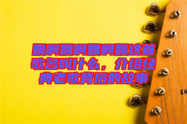 飄啊飄啊飄啊飄這首歌名叫什么,介紹經(jīng)典老歌背后的故事