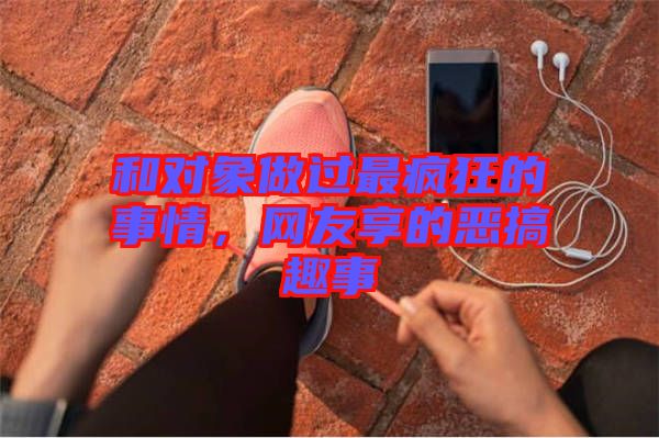 和對象做過最瘋狂的事情,網友享的惡搞趣事