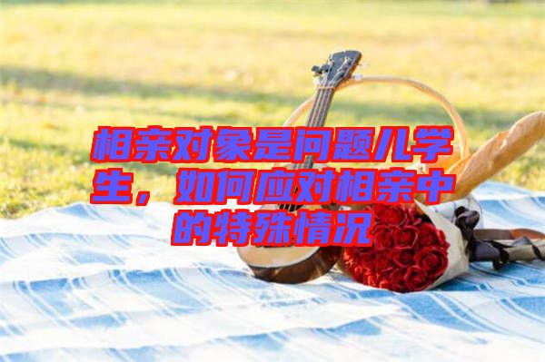 相親對象是問題兒學生,如何應(yīng)對相親中的特殊情況