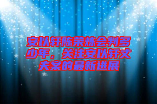 安以軒陳榮煉會判多少年,關(guān)注安以軒丈夫案的最新進(jìn)展