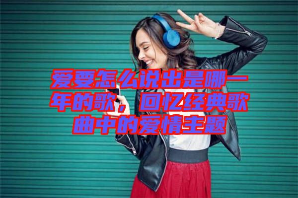 愛要怎么說出是哪一年的歌，回憶經(jīng)典歌曲中的愛情主題