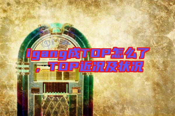 igang成TOP怎么了,TOP近況及狀況
