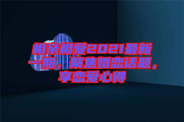 相親相愛2021最新一期,聚焦婚戀話題,享戀愛心得