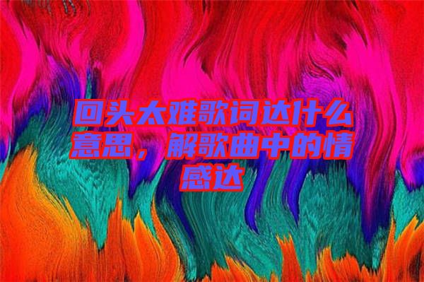 回頭太難歌詞達什么意思,解歌曲中的情感達