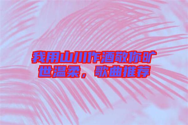 我用山川作酒敬你曠世溫柔,歌曲推薦