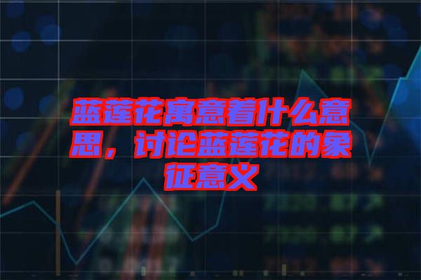 藍蓮花寓意著什么意思,討論藍蓮花的象征意義
