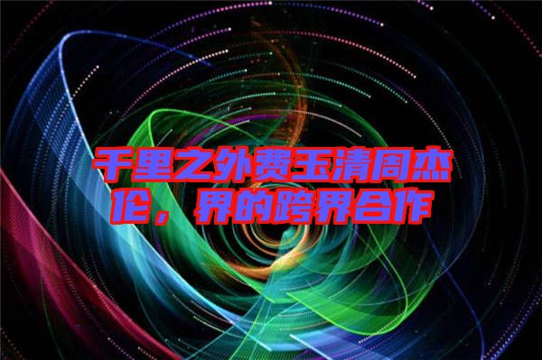 千里之外費(fèi)玉清周杰倫，界的跨界合作