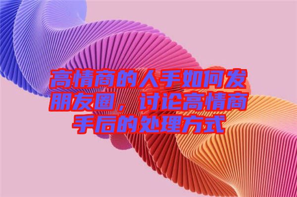 高情商的人手如何發(fā)朋友圈,討論高情商手后的處理方式