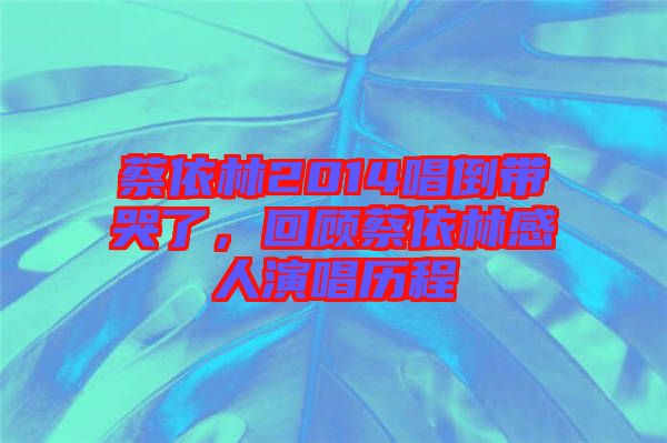 蔡依林2014唱倒帶哭了,回顧蔡依林感人演唱歷程