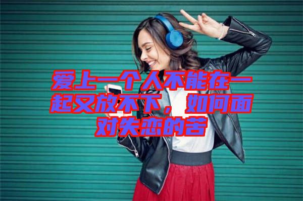 愛上一個人不能在一起又放不下,如何面對失戀的苦