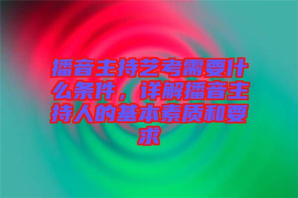 播音主持藝考需要什么條件,詳解播音主持人的基本素質和要求