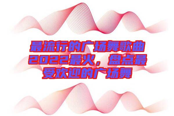 最流行的廣場舞歌曲2022最火,盤點最受歡迎的廣場舞