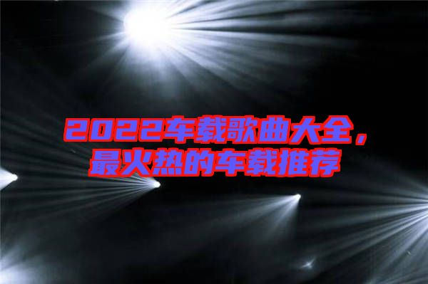 2022車載歌曲大全,最火熱的車載推薦