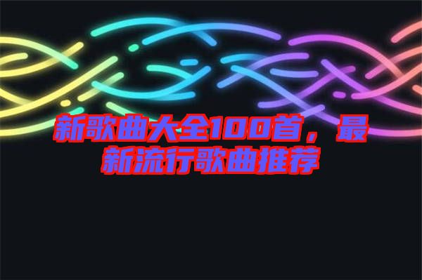 新歌曲大全100首,最新流行歌曲推薦