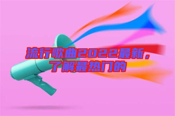 流行歌曲2022最新，了解最熱門的