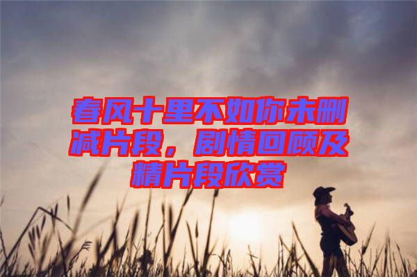 春風十里不如你未刪減片段,劇情回顧及精片段欣賞