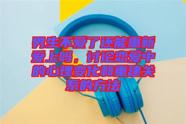 男生不愛了還能重新愛上嗎,討論戀愛中的心理變化和重建關系的方法