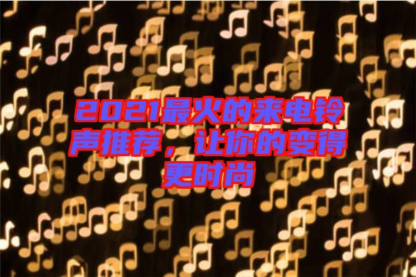 2021最火的來電鈴聲推薦,讓你的變得更時尚