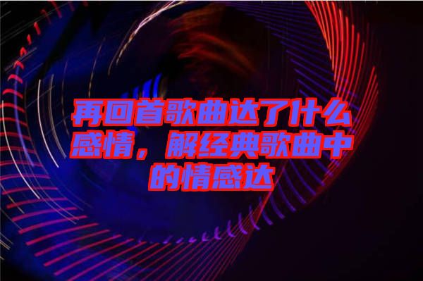 再回首歌曲達了什么感情，解經典歌曲中的情感達