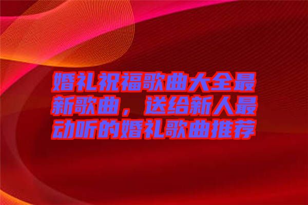 婚禮祝福歌曲大全最新歌曲，送給新人最動聽的婚禮歌曲推薦