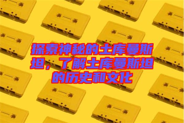 探索神秘的土庫曼斯坦,了解土庫曼斯坦的歷史和文化