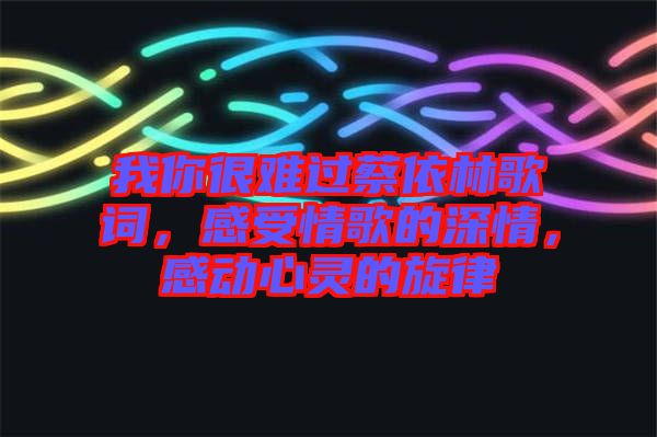 我你很難過蔡依林歌詞,感受情歌的深情,感動心靈的旋律