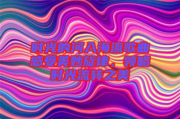 時光的河入海流歌曲感受美妙旋律,領(lǐng)略時光流轉(zhuǎn)之美