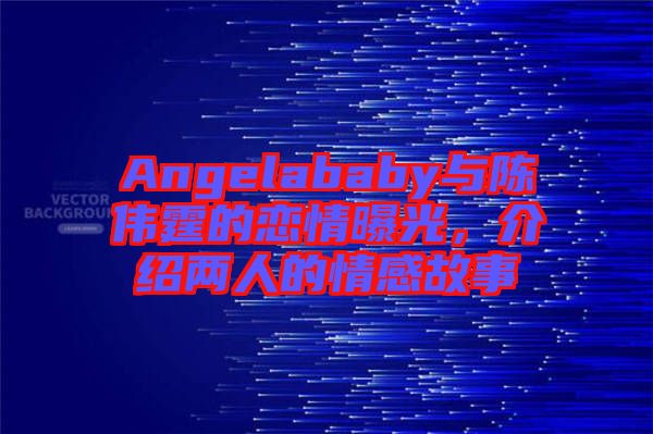 Angelababy與陳偉霆的戀情曝光,介紹兩人的情感故事