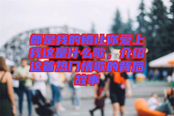 都是我的錯(cuò)讓你愛上我這是什么歌,介紹這首熱門情歌的背后故事