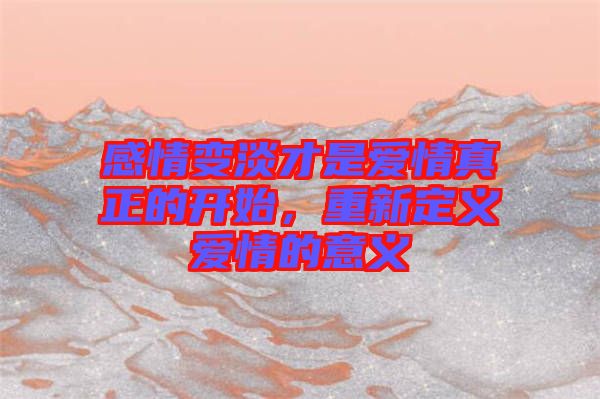 感情變淡才是愛情真正的開始,重新定義愛情的意義
